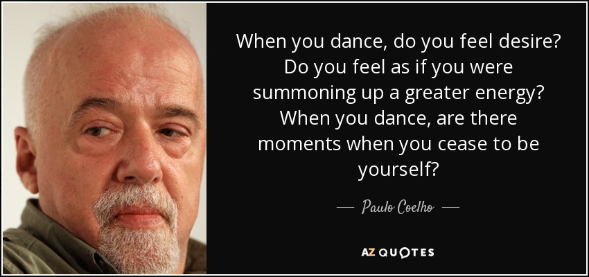 When you dance, do you feel desire? Do you feel as if you were summoning up a greater energy? When you dance, are there moments when you cease to be yourself? - Paulo Coelho