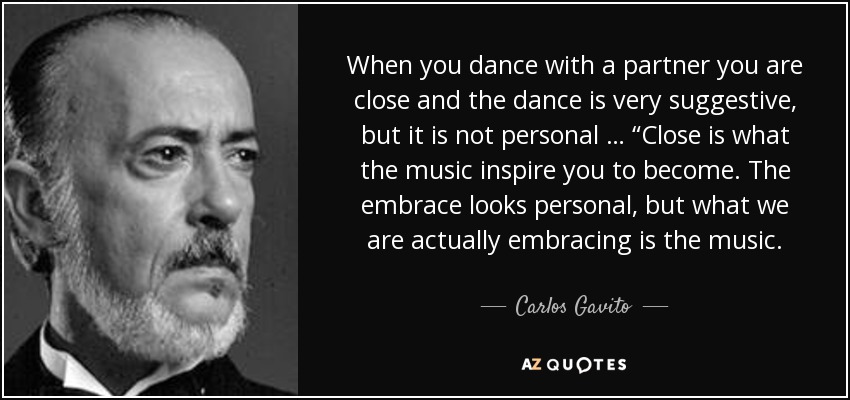 When you dance with a partner you are close and the dance is very suggestive, but it is not personal … “Close is what the music inspire you to become. The embrace looks personal, but what we are actually embracing is the music. - Carlos Gavito