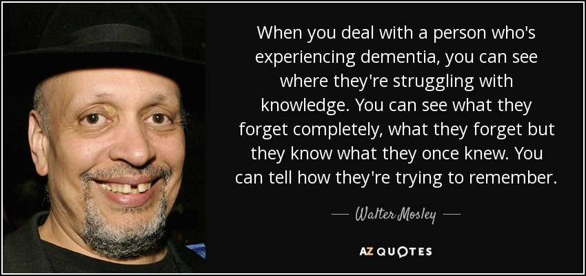 When you deal with a person who's experiencing dementia, you can see where they're struggling with knowledge. You can see what they forget completely, what they forget but they know what they once knew. You can tell how they're trying to remember. - Walter Mosley