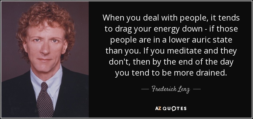 When you deal with people, it tends to drag your energy down - if those people are in a lower auric state than you. If you meditate and they don't, then by the end of the day you tend to be more drained. - Frederick Lenz