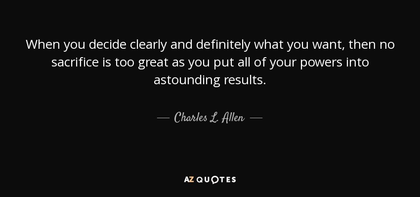 When you decide clearly and definitely what you want, then no sacrifice is too great as you put all of your powers into astounding results. - Charles L. Allen