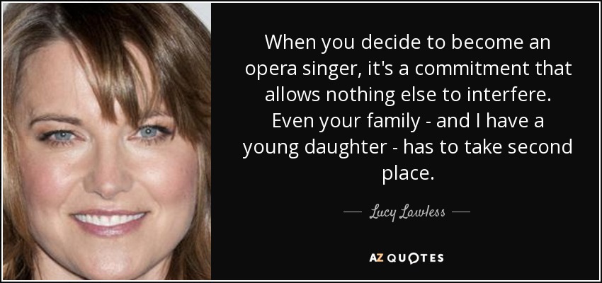 When you decide to become an opera singer, it's a commitment that allows nothing else to interfere. Even your family - and I have a young daughter - has to take second place. - Lucy Lawless