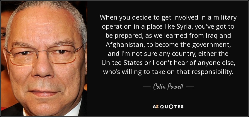 When you decide to get involved in a military operation in a place like Syria, you've got to be prepared, as we learned from Iraq and Afghanistan, to become the government, and I'm not sure any country, either the United States or I don't hear of anyone else, who's willing to take on that responsibility. - Colin Powell