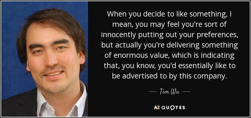 When you decide to like something, I mean, you may feel you're sort of innocently putting out your preferences, but actually you're delivering something of enormous value, which is indicating that, you know, you'd essentially like to be advertised to by this company. - Tim Wu