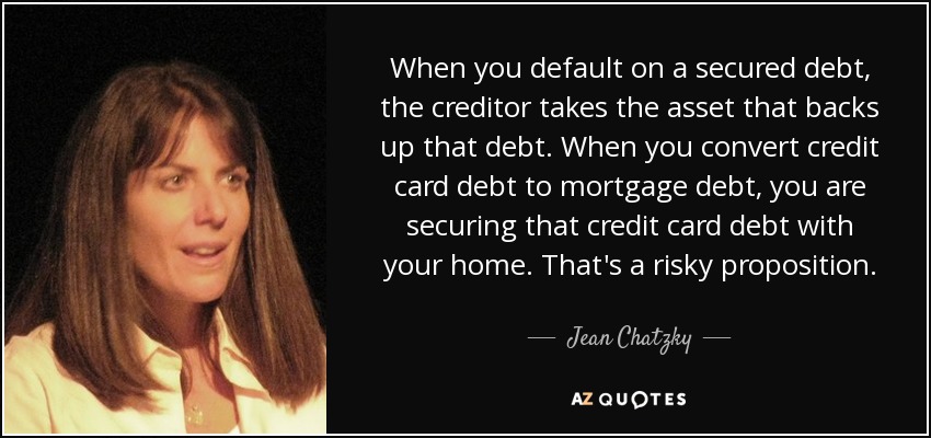 When you default on a secured debt, the creditor takes the asset that backs up that debt. When you convert credit card debt to mortgage debt, you are securing that credit card debt with your home. That's a risky proposition. - Jean Chatzky