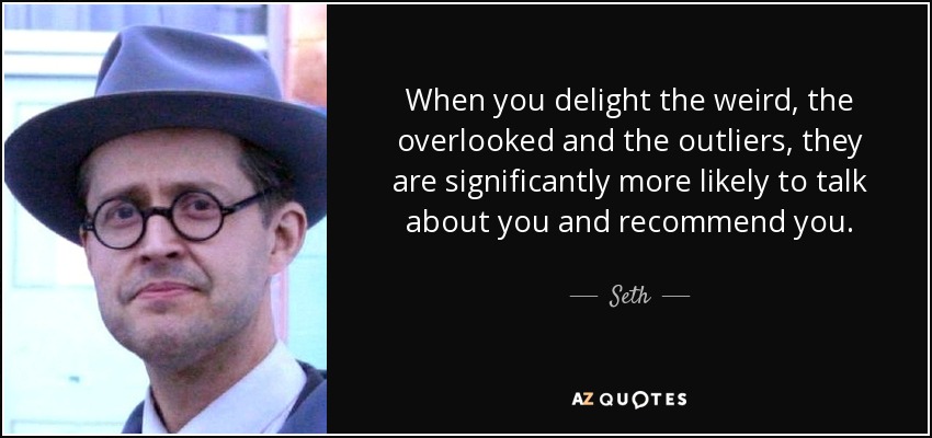 When you delight the weird, the overlooked and the outliers, they are significantly more likely to talk about you and recommend you. - Seth