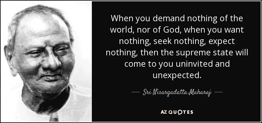 When you demand nothing of the world, nor of God, when you want nothing, seek nothing, expect nothing, then the supreme state will come to you uninvited and unexpected. - Sri Nisargadatta Maharaj