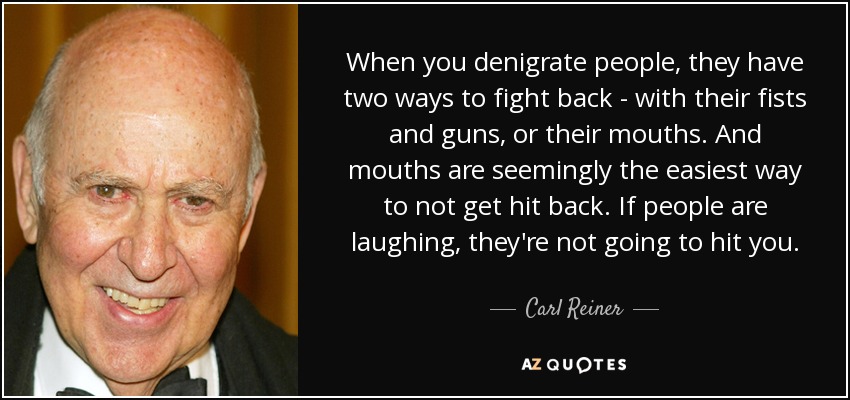 When you denigrate people, they have two ways to fight back - with their fists and guns, or their mouths. And mouths are seemingly the easiest way to not get hit back. If people are laughing, they're not going to hit you. - Carl Reiner