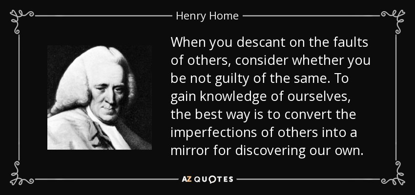 When you descant on the faults of others, consider whether you be not guilty of the same. To gain knowledge of ourselves, the best way is to convert the imperfections of others into a mirror for discovering our own. - Henry Home, Lord Kames