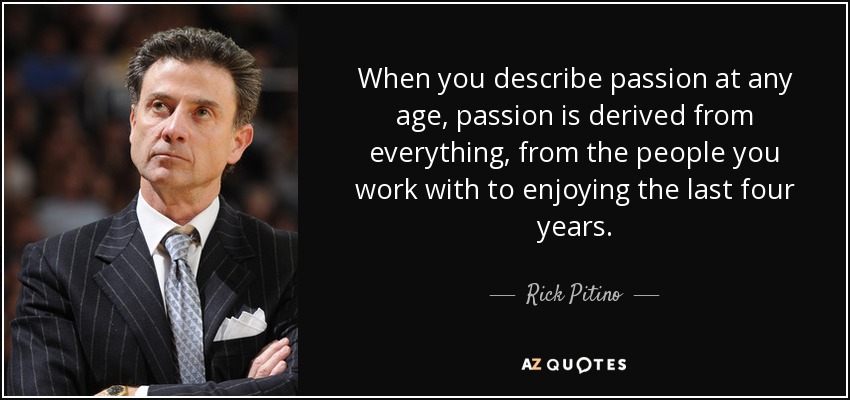 When you describe passion at any age, passion is derived from everything, from the people you work with to enjoying the last four years. - Rick Pitino