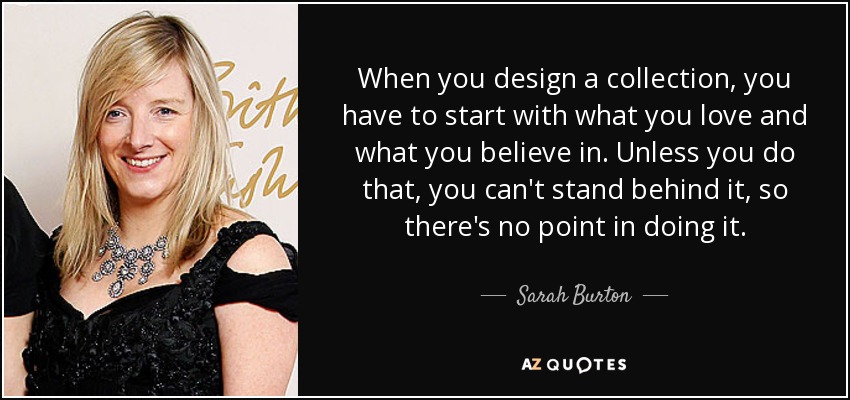 When you design a collection, you have to start with what you love and what you believe in. Unless you do that, you can't stand behind it, so there's no point in doing it. - Sarah Burton