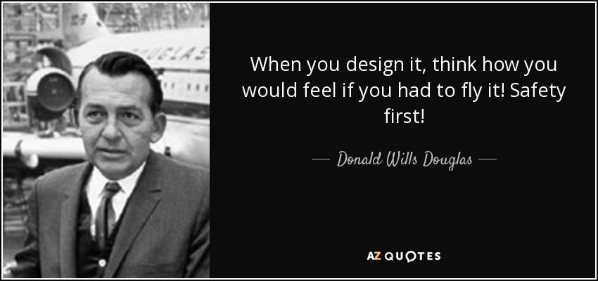 When you design it, think how you would feel if you had to fly it! Safety first! - Donald Wills Douglas, Sr.
