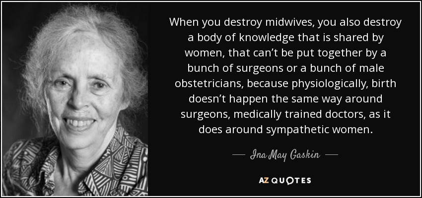 When you destroy midwives, you also destroy a body of knowledge that is shared by women, that can’t be put together by a bunch of surgeons or a bunch of male obstetricians, because physiologically, birth doesn’t happen the same way around surgeons, medically trained doctors, as it does around sympathetic women. - Ina May Gaskin