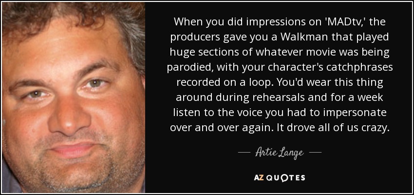 When you did impressions on 'MADtv,' the producers gave you a Walkman that played huge sections of whatever movie was being parodied, with your character's catchphrases recorded on a loop. You'd wear this thing around during rehearsals and for a week listen to the voice you had to impersonate over and over again. It drove all of us crazy. - Artie Lange