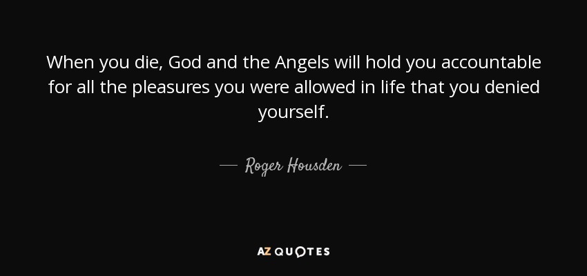 When you die, God and the Angels will hold you accountable for all the pleasures you were allowed in life that you denied yourself. - Roger Housden