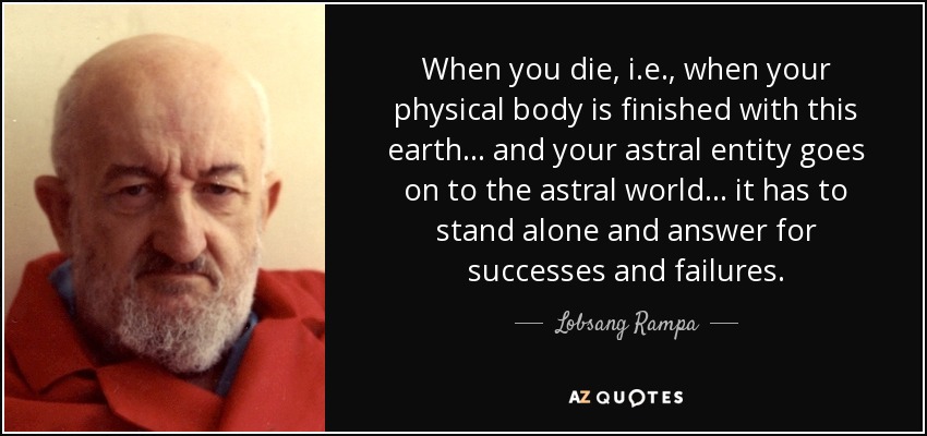When you die, i.e., when your physical body is finished with this earth ... and your astral entity goes on to the astral world ... it has to stand alone and answer for successes and failures. - Lobsang Rampa