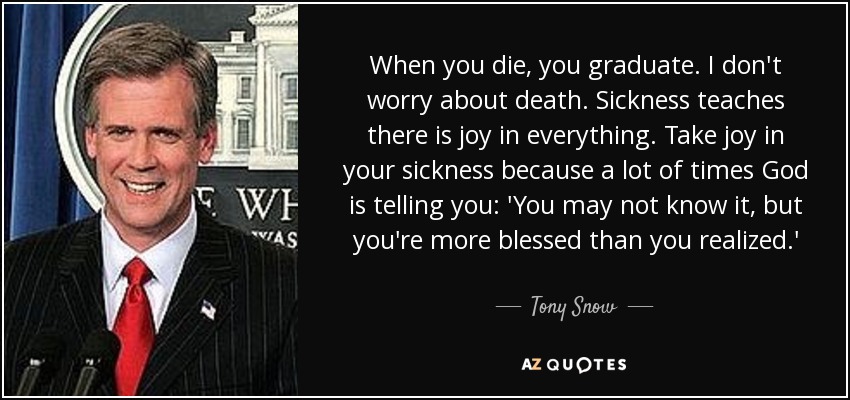 When you die, you graduate. I don't worry about death. Sickness teaches there is joy in everything. Take joy in your sickness because a lot of times God is telling you: 'You may not know it, but you're more blessed than you realized.' - Tony Snow