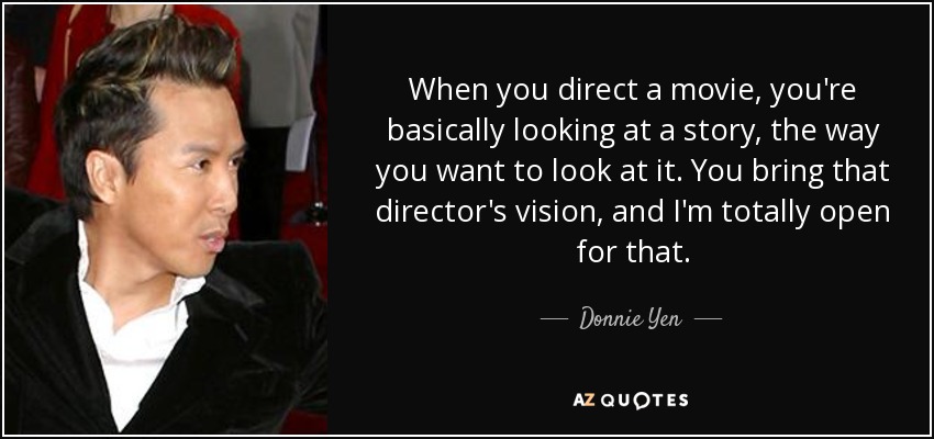 When you direct a movie, you're basically looking at a story, the way you want to look at it. You bring that director's vision, and I'm totally open for that. - Donnie Yen
