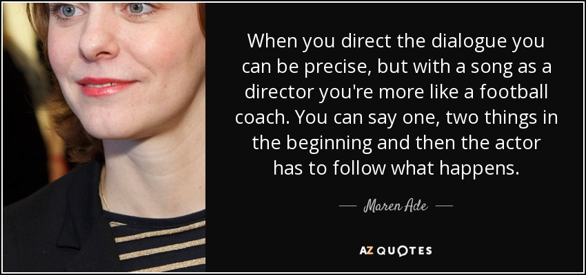 When you direct the dialogue you can be precise, but with a song as a director you're more like a football coach. You can say one, two things in the beginning and then the actor has to follow what happens. - Maren Ade