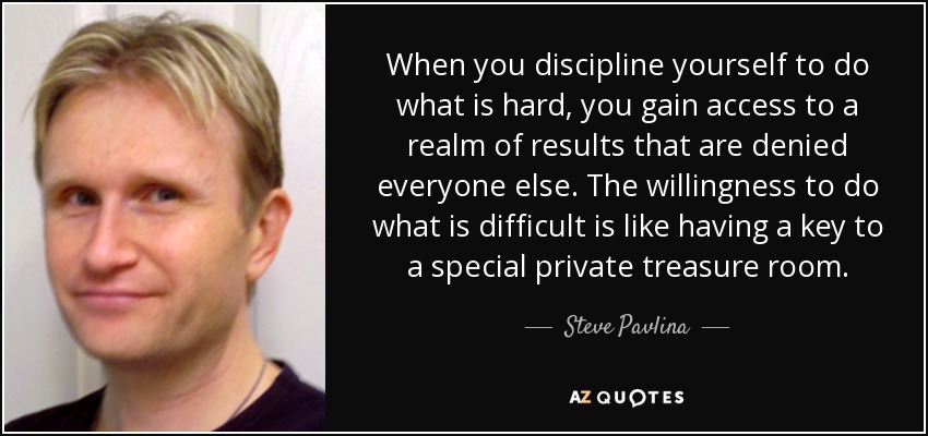 When you discipline yourself to do what is hard, you gain access to a realm of results that are denied everyone else. The willingness to do what is difficult is like having a key to a special private treasure room. - Steve Pavlina