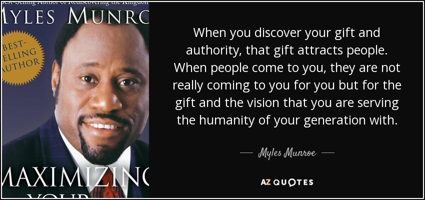 When you discover your gift and authority, that gift attracts people. When people come to you, they are not really coming to you for you but for the gift and the vision that you are serving the humanity of your generation with. - Myles Munroe