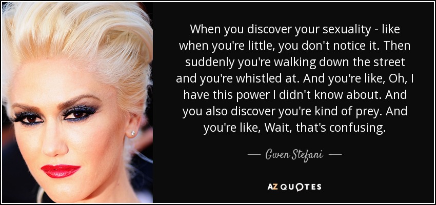 When you discover your sexuality - like when you're little, you don't notice it. Then suddenly you're walking down the street and you're whistled at. And you're like, Oh, I have this power I didn't know about. And you also discover you're kind of prey. And you're like, Wait, that's confusing. - Gwen Stefani