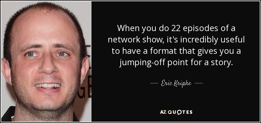 When you do 22 episodes of a network show, it's incredibly useful to have a format that gives you a jumping-off point for a story. - Eric Kripke