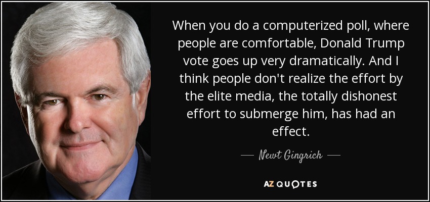 When you do a computerized poll, where people are comfortable, Donald Trump vote goes up very dramatically. And I think people don't realize the effort by the elite media, the totally dishonest effort to submerge him, has had an effect. - Newt Gingrich