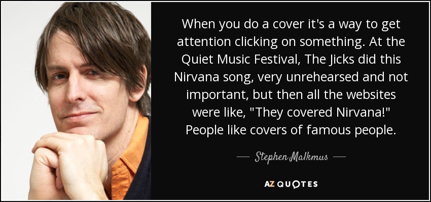 When you do a cover it's a way to get attention clicking on something. At the Quiet Music Festival, The Jicks did this Nirvana song, very unrehearsed and not important, but then all the websites were like, 