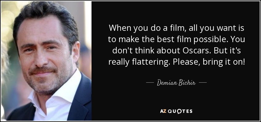 When you do a film, all you want is to make the best film possible. You don't think about Oscars. But it's really flattering. Please, bring it on! - Demian Bichir
