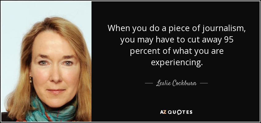 When you do a piece of journalism, you may have to cut away 95 percent of what you are experiencing. - Leslie Cockburn