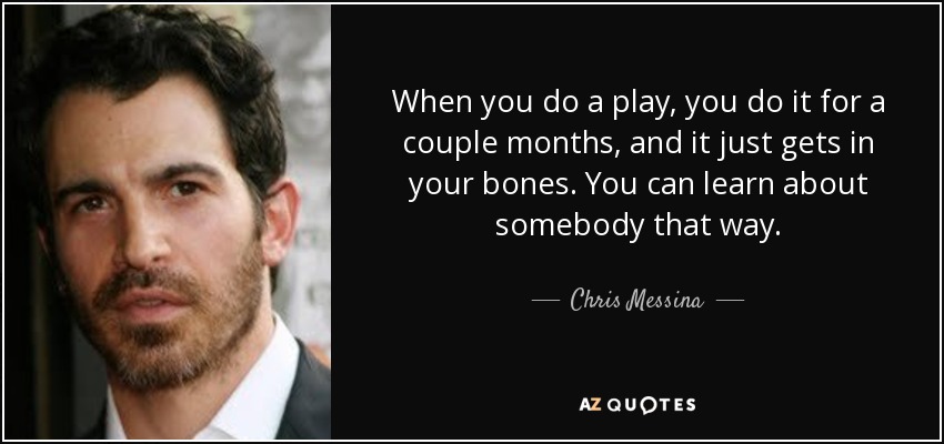 When you do a play, you do it for a couple months, and it just gets in your bones. You can learn about somebody that way. - Chris Messina