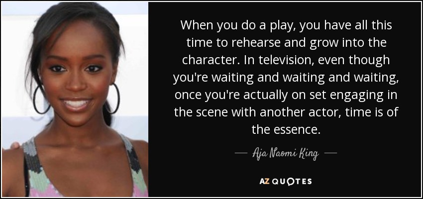 When you do a play, you have all this time to rehearse and grow into the character. In television, even though you're waiting and waiting and waiting, once you're actually on set engaging in the scene with another actor, time is of the essence. - Aja Naomi King