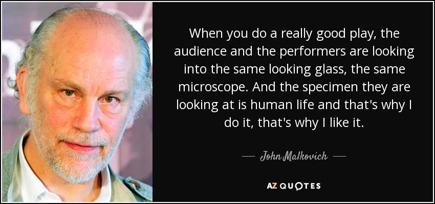 When you do a really good play, the audience and the performers are looking into the same looking glass, the same microscope. And the specimen they are looking at is human life and that's why I do it, that's why I like it. - John Malkovich