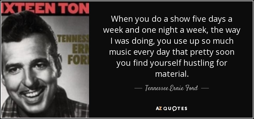 When you do a show five days a week and one night a week, the way I was doing, you use up so much music every day that pretty soon you find yourself hustling for material. - Tennessee Ernie Ford