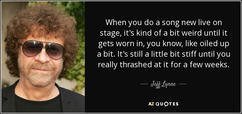 When you do a song new live on stage, it's kind of a bit weird until it gets worn in, you know, like oiled up a bit. It's still a little bit stiff until you really thrashed at it for a few weeks. - Jeff Lynne