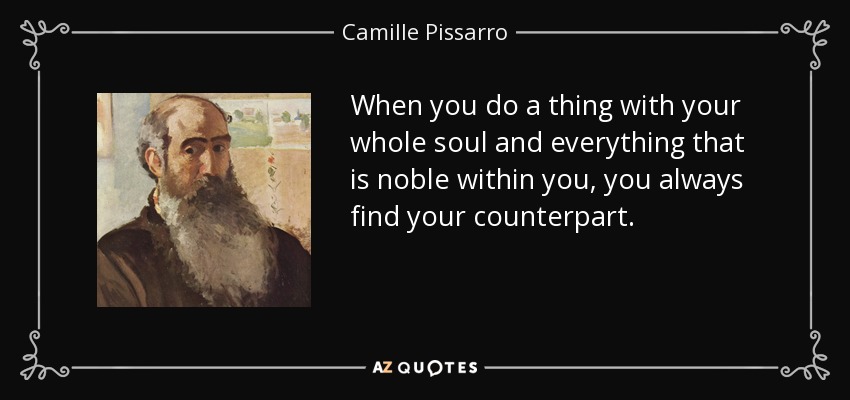 When you do a thing with your whole soul and everything that is noble within you, you always find your counterpart. - Camille Pissarro