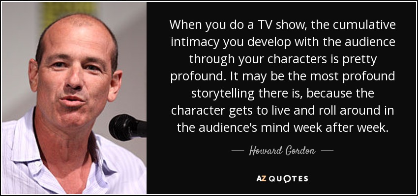 When you do a TV show, the cumulative intimacy you develop with the audience through your characters is pretty profound. It may be the most profound storytelling there is, because the character gets to live and roll around in the audience's mind week after week. - Howard Gordon