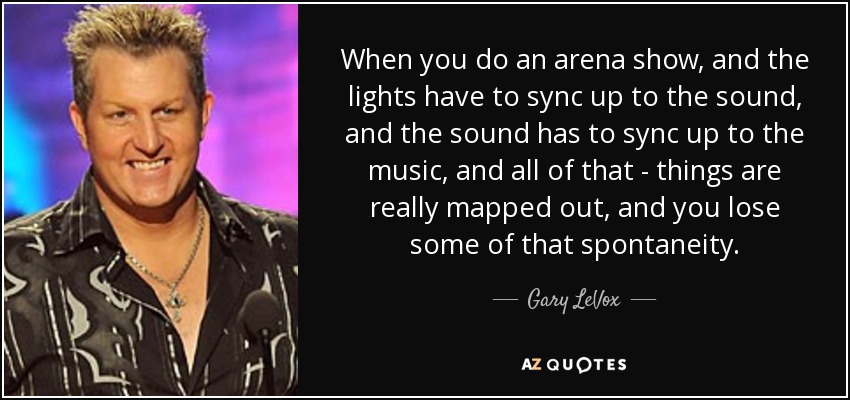 When you do an arena show, and the lights have to sync up to the sound, and the sound has to sync up to the music, and all of that - things are really mapped out, and you lose some of that spontaneity. - Gary LeVox