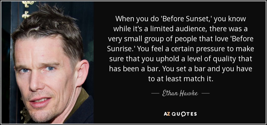 When you do 'Before Sunset,' you know while it's a limited audience, there was a very small group of people that love 'Before Sunrise.' You feel a certain pressure to make sure that you uphold a level of quality that has been a bar. You set a bar and you have to at least match it. - Ethan Hawke
