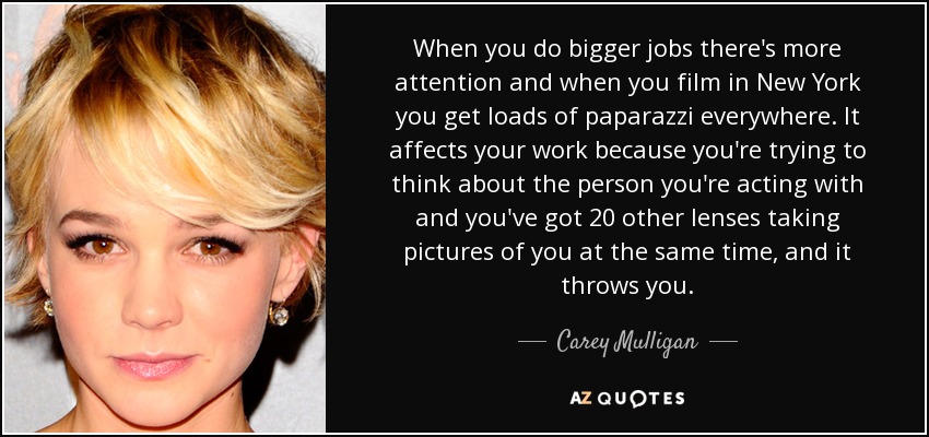 When you do bigger jobs there's more attention and when you film in New York you get loads of paparazzi everywhere. It affects your work because you're trying to think about the person you're acting with and you've got 20 other lenses taking pictures of you at the same time, and it throws you. - Carey Mulligan