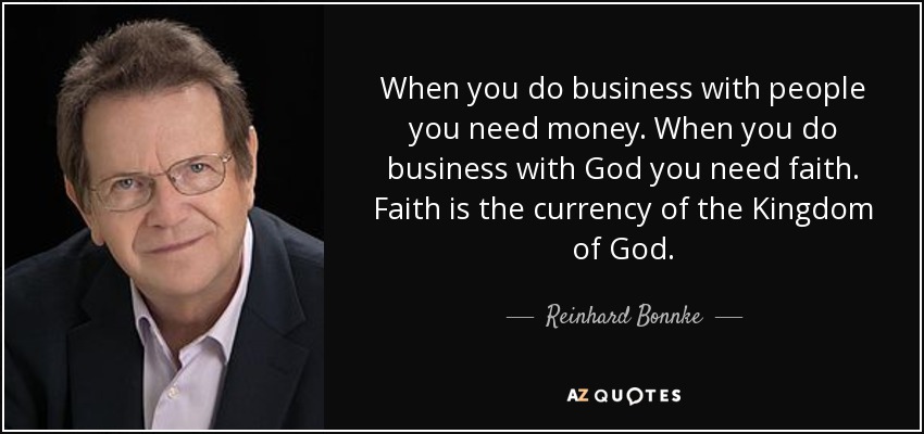 When you do business with people you need money. When you do business with God you need faith. Faith is the currency of the Kingdom of God. - Reinhard Bonnke