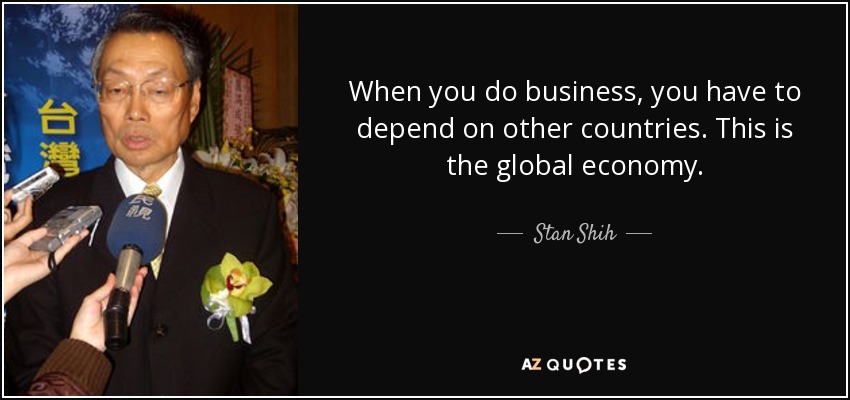 When you do business, you have to depend on other countries. This is the global economy. - Stan Shih
