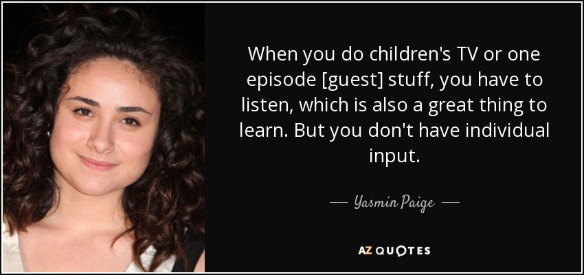 When you do children's TV or one episode [guest] stuff, you have to listen, which is also a great thing to learn. But you don't have individual input. - Yasmin Paige