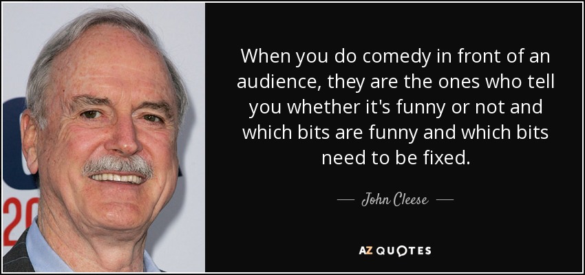 When you do comedy in front of an audience, they are the ones who tell you whether it's funny or not and which bits are funny and which bits need to be fixed. - John Cleese