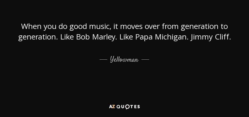 When you do good music, it moves over from generation to generation. Like Bob Marley. Like Papa Michigan. Jimmy Cliff. - Yellowman