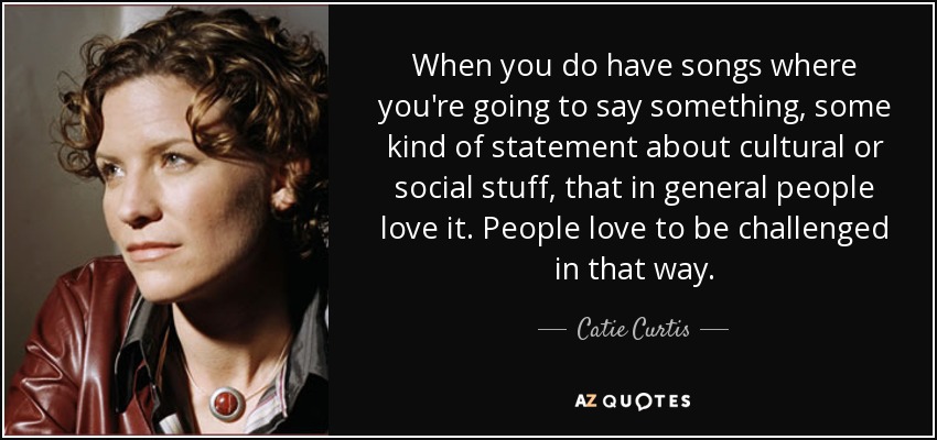 When you do have songs where you're going to say something, some kind of statement about cultural or social stuff, that in general people love it. People love to be challenged in that way. - Catie Curtis