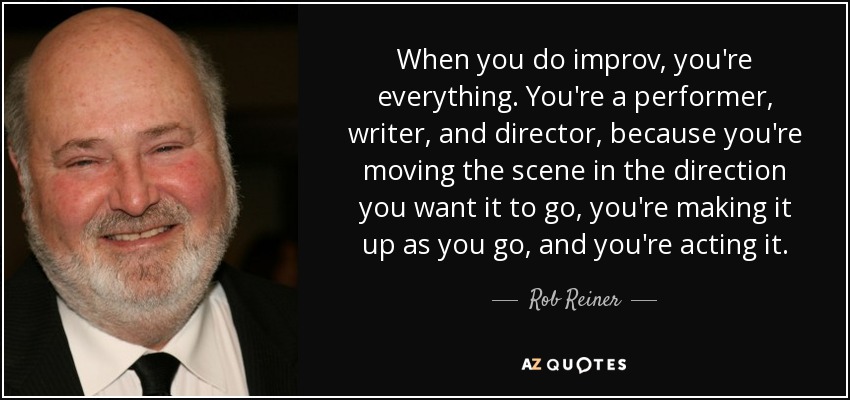 When you do improv, you're everything. You're a performer, writer, and director, because you're moving the scene in the direction you want it to go, you're making it up as you go, and you're acting it. - Rob Reiner