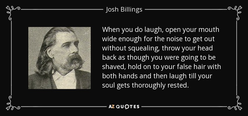 When you do laugh, open your mouth wide enough for the noise to get out without squealing, throw your head back as though you were going to be shaved, hold on to your false hair with both hands and then laugh till your soul gets thoroughly rested. - Josh Billings