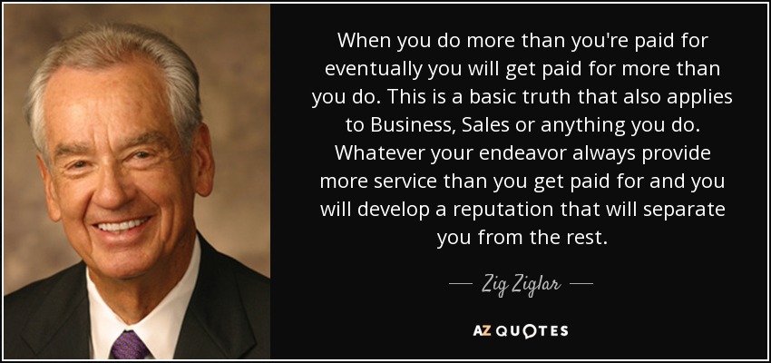 When you do more than you're paid for eventually you will get paid for more than you do. This is a basic truth that also applies to Business, Sales or anything you do. Whatever your endeavor always provide more service than you get paid for and you will develop a reputation that will separate you from the rest. - Zig Ziglar